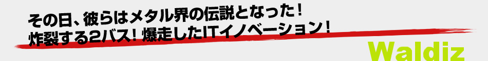 その日、彼らはメタル界の伝説となった。炸裂する2バス！爆走したITイノベーション！